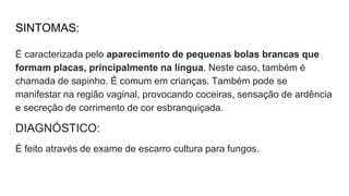 SINTOMAS:
É caracterizada pelo aparecimento de pequenas bolas brancas que
formam placas, principalmente na língua. Neste caso, também é
chamada de sapinho. É comum em crianças. Também pode se
manifestar na região vaginal, provocando coceiras, sensação de ardência
e secreção de corrimento de cor esbranquiçada.
DIAGNÓSTICO:
É feito através de exame de escarro cultura para fungos.
 