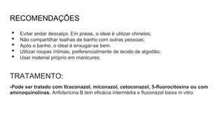 RECOMENDAÇÕES
• Evitar andar descalço. Em praias, o ideal é utilizar chinelos;
• Não compartilhar toalhas de banho com outras pessoas;
• Após o banho, o ideal é enxugar-se bem.
• Utilizar roupas íntimas, preferencialmente de tecido de algodão;
• Usar material próprio em manicures;
TRATAMENTO:
-Pode ser tratado com Itraconazol, miconazol, cetoconazol, 5-fluorocitosina ou com
aminoquinolinas. Anfotericina B tem eficácia intermédia e fluconazol baixa in vitro.
 