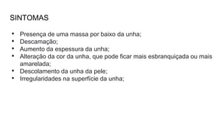 SINTOMAS
• Presença de uma massa por baixo da unha;
• Descamação;
• Aumento da espessura da unha;
• Alteração da cor da unha, que pode ficar mais esbranquiçada ou mais
amarelada;
• Descolamento da unha da pele;
• Irregularidades na superfície da unha;
 