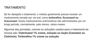 TRATAMENTO
Se for desejado o tratamento, o médico geralmente precisa receitar um
medicamento tomado por via oral, como terbinafina, fluconazol ou
itraconazol. Esses medicamentos antimicóticos são administrados por um
longo período, normalmente, pelo menos, vários meses.
Algumas das pomadas, cremes ou soluções usados para o tratamento da
micose são: Clotrimazol 1% creme, solução ou loção (Canesten ou
Clotrimix); Terbinafina 1% creme ou solução.
 