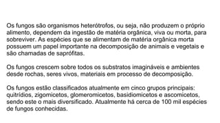 Os fungos são organismos heterótrofos, ou seja, não produzem o próprio
alimento, dependem da ingestão de matéria orgânica, viva ou morta, para
sobreviver. As espécies que se alimentam de matéria orgânica morta
possuem um papel importante na decomposição de animais e vegetais e
são chamadas de saprófitas.
Os fungos crescem sobre todos os substratos imagináveis e ambientes
desde rochas, seres vivos, materiais em processo de decomposição.
Os fungos estão classificados atualmente em cinco grupos principais:
quitrídios, zigomicetos, glomeromicetos, basidiomicetos e ascomicetos,
sendo este o mais diversificado. Atualmente há cerca de 100 mil espécies
de fungos conhecidas.
 