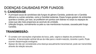 DOENÇAS CAUSADAS POR FUNGOS:
1- CANDIDÍASE
• A principal causa de candidíase são fungos do gênero Candida, podendo ser o Candida
albicans ou outras variantes, como a Candida lusitaniae. Esses fungos gostam de ambientes
quentes e úmidos, por isso, se proliferam em pontos com dobras no corpo ou espaços do
corpo que são mais propensos ao acúmulo de umidade.
• Infecção fúngica, normalmente na pele ou nas membranas mucosas, causada pelo fungo
Candida.
TRANSMISSÃO:
• O contato com secreções originadas da boca, pele, vagina e dejetos de portadores ou
doentes. A transmissão vertical dá-se da mãe para o recém-nascido, durante o parto .Pode
ocorrer disseminação endógena.
• Apesar de não ser considerada uma doença sexualmente transmissível, pode ser transmitida
através de relação sexuais.
 