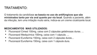 TRATAMENTO:
O tratamento da candidíase se baseia no uso de antifúngicos que são
ministrados tanto por via oral quanto por via local. Quando a paciente, além
da infecção, tem uma irritação muito séria, indica-se um creme cicatrizante local.
MEDICAMENTOS MAIS UTILIZADOS:
• Fluconazol Cimed 150mg, caixa com 2 cápsulas gelatinosas duras. ...
• Fluconazol Medquímica 150mg, caixa com 1 cápsula. ...
• Fluconazol Eurofarma 150mg, caixa com 2 cápsulas duras...
• Fluconazol Eurofarma 150mg, caixa com 1 cápsula dura.
 