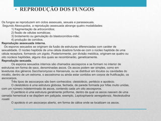 Os fungos se reproduzem em ciclos assexuais, sexuais e parassexuais.
Segundo Alexoupolos, a reprodução assexuada abrange quatro modalidades:
1) fragmentação de artroconídios;
2) fissão de células somáticas;
3) brotamento ou gemulação do blastoconídios-mãe;
4) produção de conídios.
Reprodução assexuada interna.
Os esporos sexuados se originam da fusão de estruturas diferenciadas com caráter de
sexualidade. O núcleo haplóide de uma célula doadora funde-se com o núcleo haplóide de uma
célula receptora, formando um zigoto. Posteriormente, por divisão meiótica, originam-se quatro ou
oito núcleos haplóides, alguns dos quais se recombinarão, geneticamente.
Reprodução sexuada.
Os esporos sexuados internos são chamados ascosporos e se formam no interior de
estruturas em forma de saco, denominadas ascos. Os ascos podem ser simples, como em
leveduras dos gêneros Saccharomyces e Hansenula, ou se distribuir em lóculos ou cavidades do
micélio, dentro de um estroma, o ascostroma ou ainda estar contidos em corpos de frutificação, os
ascocarpos.
Três tipos de ascocarpos são bem conhecidos: cleistotécio, peritécio e apotécio.
O cleistotécio é uma estrutura globosa, fechada, de parede formada por hifas muito unidas,
com um número indeterminado de ascos, contendo cada um oito ascosporos.
O peritécio é uma estrutura geralmente piriforme, dentro da qual os ascos nascem de uma
camada hemenical e se dispõem em paliçada, exemplo, Leptosphaeria senegalensis, Neotestudina
rosatii.
O apotécio é um ascocarpo aberto, em forma de cálice onde se localizam os ascos.
• REPRODUÇÃO DOS FUNGOS
 