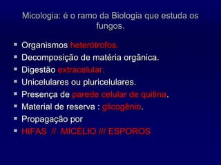 Micologia: é o ramo da Biologia que estuda os
fungos.
 Organismos heterótrofos.
 Decomposição de matéria orgânica.
 Digestão extracelular.
 Unicelulares ou pluricelulares.
 Presença de parede celular de quitina.
 Material de reserva : glicogênio.
 Propagação por
 HIFAS // MICÉLIO /// ESPOROS
 