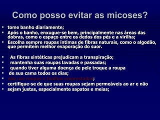 Como posso evitar as micoses?
 tome banho diariamente;
 Após o banho, enxugue-se bem, principalmente nas áreas das
dobras, como o espaço entre os dedos dos pés e a virilha;
 Escolha sempre roupas íntimas de fibras naturais, como o algodão,
que permitem melhor evaporação do suor.
 As fibras sintéticas prejudicam a transpiração;
 mantenha suas roupas lavadas e passadas;
 quando tiver alguma doença de pele troque a roupa
 de sua cama todos os dias;
 não use roupas e toalhas emprestadas;
 certifique-se de que suas roupas sejam permeáveis ao ar e não
 sejam justas, especialmente sapatos e meias;
 