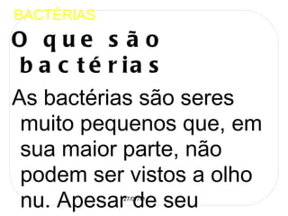 BACTÉRIAS O que são bactérias  As bactérias são seres muito pequenos que, em sua maior parte, não podem ser vistos a olho nu. Apesar de seu tamanho, elas se multiplicam em grande velocidade, e, muitas delas, conhecidas como germes, são prejudiciais a saúde das plantas e do homem, pois podem causar inúmeras  doenças . Elas se encontram por toda parte, e há milhares delas no ar, na água, no solo e, inclusive, em nossos corpos. Contudo, nem todas são maléficas. Há aquelas que desempenham papéis extremamente úteis para muitas formas de vida, como as que auxiliam na decomposição de plantas e animais. No caso dos seres humanos, elas podem ser combatidas através do uso de  antibióticos , que, quando usados conforme orientação médica, tem efeito eficaz sobre os germes prejudiciais a saúde.  Em muitos casos, elas podem ser transferidas de pessoas para pessoas. Podemos citar como principais tipos de bactérias : Cocos (formato arredondado); Bacilos (alongadas em forma de bastonetes); Espirilos (formato espiralado) e Vibriões (possuem formato de virgulas).  Louis Pasteur , e Roberto Koch foram cientistas que colaboraram nos estudos das bactérias.  