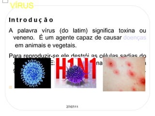VÍRUS Introdução A palavra vírus (do latim) significa toxina ou veneno.  É um agente capaz de causar  doenças  em animais e vegetais.  Para reproduzir-se ele destrói as células sadias do organismo. Existem aproximadamente trinta grupos de vírus.   