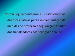 Norma Regulamentadora NR - estabelecer as
diretrizes básicas para a implementação de
medidas de proteção à segurança e à saúde
dos trabalhadores dos serviços de saúde
 