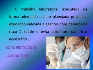 O trabalho laboratorial executado de
forma adequada e bem planejada previne a
exposição indevida a agentes considerados de
risco á saúde e evita acidentes, para isso
necessário ..
BOAS PRATICAS DE
LABORATORIO
 