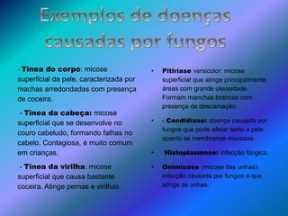• Pitiríase versicolor: micose
superficial que atinge principalmente
áreas com grande oleosidade.
Formam manchas brancas com
presença de descamação.
• - Candidíase: doença causada por
fungos que pode afetar tanto a pele
quanto as membranas mucosas.
• Histoplasmose: infecção fúngica.
• Onimicose (micose das unhas):
infecção causada por fungos e que
atinge as unhas.
- Tinea do corpo: micose
superficial da pele, caracterizada por
machas arredondadas com presença
de coceira.
- Tinea da cabeça: micose
superficial que se desenvolve no
couro cabeludo, formando falhas no
cabelo. Contagiosa, é muito comum
em crianças.
- Tinea da virilha: micose
superficial que causa bastante
coceira. Atinge pernas e virilhas.
 