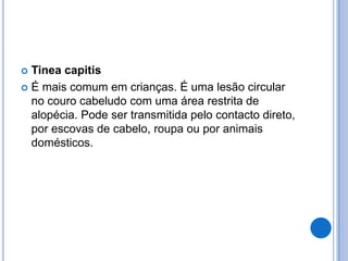  Tinea capitis
 É mais comum em crianças. É uma lesão circular
no couro cabeludo com uma área restrita de
alopécia. Pode ser transmitida pelo contacto direto,
por escovas de cabelo, roupa ou por animais
domésticos.
 