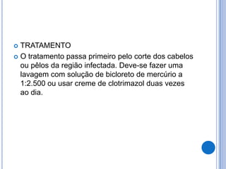  TRATAMENTO
 O tratamento passa primeiro pelo corte dos cabelos
ou pêlos da região infectada. Deve-se fazer uma
lavagem com solução de bicloreto de mercúrio a
1:2.500 ou usar creme de clotrimazol duas vezes
ao dia.
 