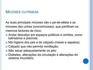 MICOSES CUTÂNEAS
As duas principais micoses são o pé-de-atleta e as
micoses das unhas (onicomicoses), que partilham os
mesmos factores de risco:
 Andar descalço em espaços públicos e úmidos, como
balneários e piscinas;
 Má higiene dos pés e do calçado (meias e sapatos);
 Calçado que não permita ventilação;
 Não secar adequadamente os pés;
 Diabetes, alterações da circulação e alterações do
sistema imunitário.
 
