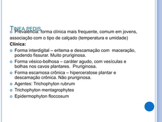 TINEA PEDIS
 Prevalência: forma clínica mais frequente, comum em jovens,
associação com o tipo de calçado (temperatura e umidade)
Clínica:
 Forma interdigital – eritema e descamação com maceração,
podendo fissurar. Muito pruriginosa.
 Forma vésico-bolhosa – caráter agudo, com vesículas e
bolhas nos cavos plantares. Pruriginosa.
 Forma escamosa crônica – hiperceratose plantar e
descamação crônica. Não pruriginosa.
 Agentes: Trichophyton rubrum
 Trichophyton mentagrophytes
 Epidermophyton floccosum
 