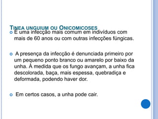 TINEA UNGUIUM OU ONICOMICOSES
 É uma infecção mais comum em indivíduos com
mais de 60 anos ou com outras infecções fúngicas.
 A presença da infecção é denunciada primeiro por
um pequeno ponto branco ou amarelo por baixo da
unha. À medida que os fungo avançam, a unha fica
descolorada, baça, mais espessa, quebradiça e
deformada, podendo haver dor.
 Em certos casos, a unha pode cair.
 
