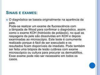 SINAIS E EXAMES:
 O diagnóstico se baseia originalmente na aparência da
pele.
Pode-se realizar um exame de fluorescência com
a lâmpada de Wood para confirmar o diagnóstico, assim
como o exame KOH (hidróxido de potássio), no qual as
raspagens da pele são dissolvidas em KOH e depois
examinadas ao microscópio. Este teste é comumente
realizado porque é fácil de ser executado e os
resultados ficam disponíveis de imediato. Pode também
ser feita uma biópsia de lesão cutânea com exame
microscópico ou cultura para procurar os dermatófitos.
Esse exame pode não ser necessário em todos os
casos.
 