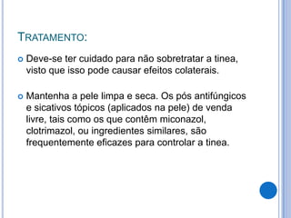 TRATAMENTO:
 Deve-se ter cuidado para não sobretratar a tinea,
visto que isso pode causar efeitos colaterais.
 Mantenha a pele limpa e seca. Os pós antifúngicos
e sicativos tópicos (aplicados na pele) de venda
livre, tais como os que contêm miconazol,
clotrimazol, ou ingredientes similares, são
frequentemente eficazes para controlar a tinea.
 
