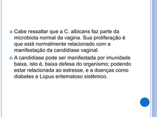  Cabe ressaltar que a C. albicans faz parte da
microbiota normal da vagina. Sua proliferação é
que está normalmente relacionado com a
manifestação da candidíase vaginal.
 A candidíase pode ser manifestada por imunidade
baixa, isto é, baixa defesa do organismo; podendo
estar relacionada ao estresse, e a doenças como
diabetes e Lúpus eritematoso sistêmico.
 