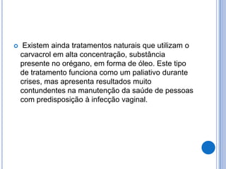  Existem ainda tratamentos naturais que utilizam o
carvacrol em alta concentração, substância
presente no orégano, em forma de óleo. Este tipo
de tratamento funciona como um paliativo durante
crises, mas apresenta resultados muito
contundentes na manutenção da saúde de pessoas
com predisposição à infecção vaginal.
 
