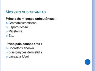 MICOSES SUBCUTÂNEAS
Principais micoses subcutâneas :
 Cromoblastomicose.
 Esporotricose.
 Micetoma
 Etc.
Principais causadores :
 Sporothrix shenkii
 Blastomyces dermatidis
 Lacazzia loboi
 