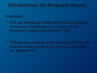 Mecanismos de Resposta Imune.
Envolvem:
• TH1:são ativadas por células dendríticas e a resposta
reforçada por macrófagos,que produzem IL-12 e
apresentam antígeno para a célula T CD4.
• TH2:ocorre na ausência de um sinal de IL-12/IFN-γ das
respostas inatas, e então a IL-4 reforça a continuação
das respostas TH2.
 