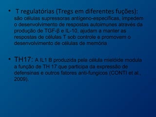 • T regulatórias (Tregs em diferentes fuções):
são células supressoras antígeno-específicas, impedem
o desenvolvimento de respostas autoimunes através da
produção de TGF-β e IL-10, ajudam a manter as
respostas de células T sob controle e promovem o
desenvolvimento de células de memória
• TH17: A IL1 B produzida pela célula mielóide modula
a função de TH 17 que participa da expressão de
defensinas e outros fatores anti-fungicos (CONTI et al.,
2009).
 