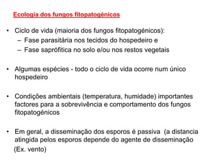 Ecologia dos fungos fitopatogénicos
• Ciclo de vida (maioria dos fungos fitopatogénicos):
– Fase parasitária nos tecidos do hospedeiro e
– Fase saprófitica no solo e/ou nos restos vegetais
• Algumas espécies - todo o ciclo de vida ocorre num único
hospedeiro
• Condições ambientais (temperatura, humidade) importantes
factores para a sobrevivência e comportamento dos fungos
fitopatogénicos
• Em geral, a disseminação dos esporos é passiva (a distancia
atingida pelos esporos depende do agente de disseminação
(Ex. vento)
 