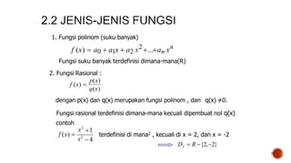 17
1. Fungsi polinom (suku banyak)
f (x)  a0  a1x  a2 x2...an xn
Fungsi suku banyak terdefinisi dimana-mana(R)
2. Fungsi Rasional :
f (x) 
p(x)
 4
1
f (x) 
x2
x2
q(x)
dengan p(x) dan q(x) merupakan fungsi polinom , dan q(x) ≠0.
Fungsi rasional terdefinisi dimana-mana kecuali dipembuat nol q(x)
contoh
terdefinisi di mana2 , kecuali di x = 2, dan x = -2
Df  R {2,2}
 