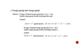 18
3. Fungsi genap dan fungsi ganjil
Definisi : Fungsi f disebut fungsi ganjil jika f(-x) = - f(x)
Grafik fungsi ganjil simetri terhadap titik asal
Contoh:
Fungsi f disebut fungsi genap jika f(-x) = f(x)
Grafik fungsi genap simetri terhadap sumbu y
contoh
ganjil karena
f (x)  x3
f (x)  (x)3
 x3
  f (x)
f (x)  x2
f (x)  (x)2
 x2
 f (x)
genap karena
 