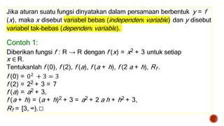 Jika aturan suatu fungsi dinyatakan dalam persamaan berbentuk y = f
(x), maka x disebut variabel bebas (independent variable) dan y disebut
variabel tak-bebas (dependent variable).
Contoh 1:
Diberikan fungsi f : R → R dengan f (x) = x2 + 3 untuk setiap
x ∈ R.
Tentukanlah f (0), f (2), f (a), f (a + h), f (2 a + h), Rf .
f (0) = 02 + 3 = 3
f (2) = 22 + 3 = 7
f (a) = a2 + 3,
f (a + h) = (a + h)2 + 3 = a2 + 2 a h + h2 + 3,
Rf = [3, ∞).□
 