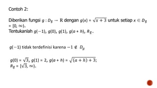 Contoh 2:
Diberikan fungsi g : Dg → R dengan g(x) = 𝑥 + 3 untuk setiap x ∈ Dg
= [0, ∞).
Tentukanlah g(−1), g(0), g(1), g(a + h), Rg .
g(−1) tidak terdefinisi karena −1 ∉ 𝐷𝑔
g(0) = 3, g(1) = 2, g(a + h) = 𝑎 + ℎ + 3;
Rg = [ 3, ∞).
 