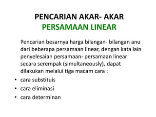 PENCARIAN AKAR- AKAR 
PERSAMAAN LINEAR 
Pencarian besarnya harga bilangan- bilangan anu 
dari beberapa persamaan linear, dengan kata lain 
penyelesaian persamaan- persamaan linear 
secara serempak (simultaneously), dapat 
dilakukan melalui tiga macam cara : 
• cara substituís 
• cara eliminasi 
• cara determinan 
 