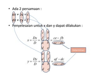 • Ada 2 persamaan : 
ax + by = c 
dx + ey = f 
• Penyelesaian untuk x dan y dapat dilakukan : 
ce  
fb 
af  
dc 
ae db 
c b 
f e 
a b 
a c 
d f 
a b 
d e 
Dx 
Dy 
D 
y 
ae db 
d e 
D 
x 
 
   
 
   
Determinan 
 