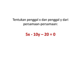Tentukan penggal x dan penggal y dari 
persamaan-persamaan: 
5x - 10y – 20 = 0 
 