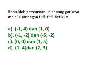 Bentuklah persamaan linier yang garisnya 
melalui pasangan titik-titik berikut: 
a). (-1, 4) dan (1, 0) 
b). (-1, -2) dan (-5, -2) 
c). (0, 0) dan (1, 5) 
d). (1, 4)dan (2, 3) 
 