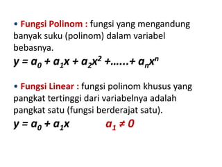 • Fungsi Polinom : fungsi yang mengandung 
banyak suku (polinom) dalam variabel 
bebasnya. 
y = a0 + a1x + a2x2 +…...+ anxn 
• Fungsi Linear : fungsi polinom khusus yang 
pangkat tertinggi dari variabelnya adalah 
pangkat satu (fungsi berderajat satu). 
y = a0 + a1x a1 ≠ 0 
 