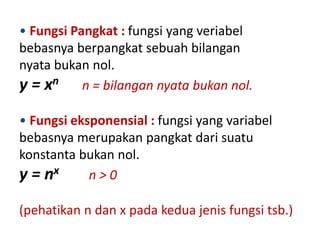 • Fungsi Pangkat : fungsi yang veriabel 
bebasnya berpangkat sebuah bilangan 
nyata bukan nol. 
y = xn n = bilangan nyata bukan nol. 
• Fungsi eksponensial : fungsi yang variabel 
bebasnya merupakan pangkat dari suatu 
konstanta bukan nol. 
y = nx n > 0 
(pehatikan n dan x pada kedua jenis fungsi tsb.) 
 
