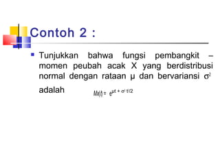 Contoh 2 :


Tunjukkan bahwa fungsi pembangkit –
momen peubah acak X yang berdistribusi
normal dengan rataan µ dan bervariansi σ2
adalah

Mx(t) = e

µt + σ2 t2/2

 