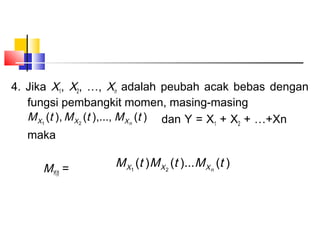 4. Jika X1, X2, …, Xn adalah peubah acak bebas dengan
fungsi pembangkit momen, masing-masing
M X1 (t ), M X 2 (t ),..., M X n (t ) dan Y = X1 + X2 + …+Xn
maka

MY(t) =

M X1 (t )M X 2 (t )...M X n (t )

 