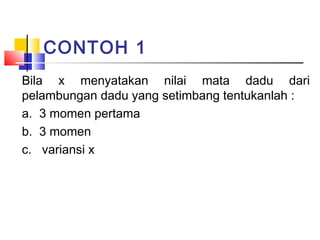 CONTOH 1
Bila x menyatakan nilai mata dadu dari
pelambungan dadu yang setimbang tentukanlah :
a. 3 momen pertama
b. 3 momen
c. variansi x

 