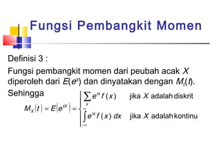 Fungsi Pembangkit Momen
Definisi 3 :
Fungsi pembangkit momen dari peubah acak X
diperoleh dari E(etX) dan dinyatakan dengan MX(t).
Sehingga
 ∑ e tx f ( x )
jika X adalah diskrit
M X (t ) = E (e

tX

)

 x
∞
=
tx
 ∫ e f ( x ) dx
- ∞


jika X adalah kontinu

 