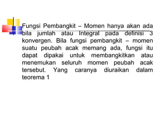 Fungsi Pembangkit – Momen hanya akan ada
bila jumlah atau Integral pada definisi 3
konvergen. Bila fungsi pembangkit – momen
suatu peubah acak memang ada, fungsi itu
dapat dipakai untuk membangkitkan atau
menemukan seluruh momen peubah acak
tersebut. Yang caranya diuraikan dalam
teorema 1

 