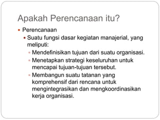 Apakah Perencanaan itu?
 Perencanaan
 Suatu fungsi dasar kegiatan manajerial, yang
meliputi:
 Mendefinisikan tujuan dari suatu organisasi.
 Menetapkan strategi keseluruhan untuk
mencapai tujuan-tujuan tersebut.
 Membangun suatu tatanan yang
komprehensif dari rencana untuk
mengintegrasikan dan mengkoordinasikan
kerja organisasi.
 