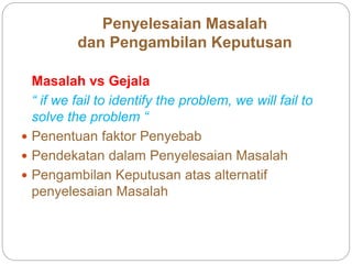 Penyelesaian Masalah
dan Pengambilan Keputusan
Masalah vs Gejala
“ if we fail to identify the problem, we will fail to
solve the problem “
 Penentuan faktor Penyebab
 Pendekatan dalam Penyelesaian Masalah
 Pengambilan Keputusan atas alternatif
penyelesaian Masalah
 