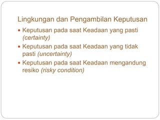 Lingkungan dan Pengambilan Keputusan
 Keputusan pada saat Keadaan yang pasti
(certainty)
 Keputusan pada saat Keadaan yang tidak
pasti (uncertainty)
 Keputusan pada saat Keadaan mengandung
resiko (risky condition)
 