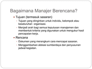 Bagaimana Manajer Berencana?
 Tujuan (termasuk sasaran)
 Tujuan yang diinginkan untuk individu, kelompok atau
keseluruhan organisasi.
 Menjadi arah bagi semua keputusan manajemen dan
membentuk kriteria yang digunakan untuk mengukur hasil
pencapaian kerja.
 Rencana
 Dokumen yang merangkum cara mencapai sasaran.
 Menggambarkan alokasi sumberdaya dan penyusunan
jadwal kegiatan.
 