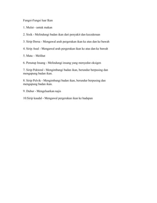 Fungsi-Fungsi luar Ikan
1. Mulut - untuk makan
2. Sisik - Melindungi badan ikan dari penyakit dan kecederaan
3. Sirip Dorsa - Mengawal arah pergerakan ikan ke atas dan ke bawah
4. Sirip Anal - Mengawal arah pergerakan ikan ke atas dan ke bawah
5. Mata – Melihat
6. Penutup Insang - Melindungi insang yang menyedut oksigen
7. Sirip Pektoral - Mengimbangi badan ikan, berundur berpusing dan
mengapung badan ikan.
8. Sirip Pelvik - Mengimbangi badan ikan, berundur berpusing dan
mengapung badan ikan.
9. Dubur - Mengeluarkan najis
10.Sirip kaudal - Mengawal pergerakan ikan ke hadapan
 