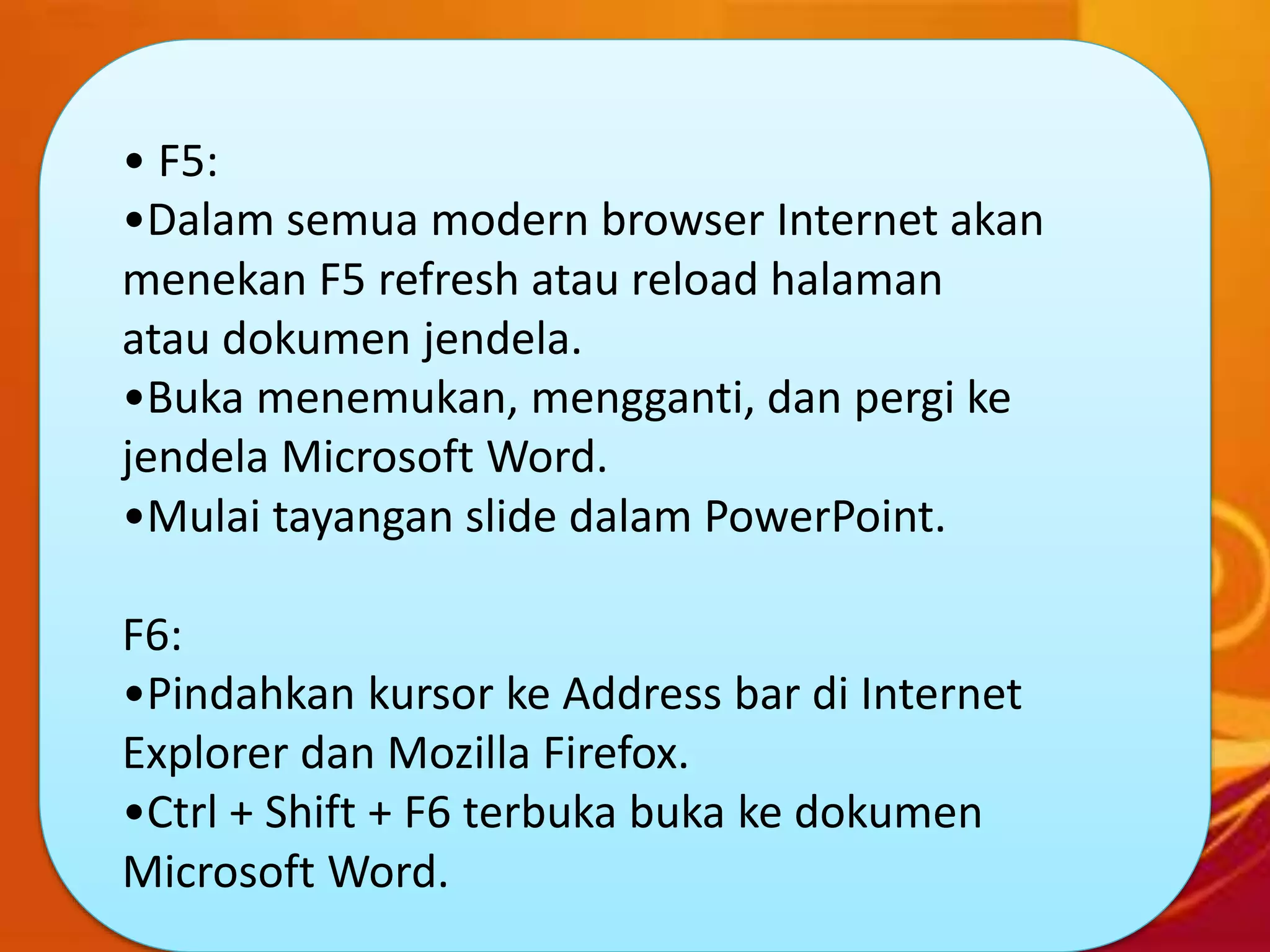 • F5:
•Dalam semua modern browser Internet akan
menekan F5 refresh atau reload halaman
atau dokumen jendela.
•Buka menemukan, mengganti, dan pergi ke
jendela Microsoft Word.
•Mulai tayangan slide dalam PowerPoint.
F6:
•Pindahkan kursor ke Address bar di Internet
Explorer dan Mozilla Firefox.
•Ctrl + Shift + F6 terbuka buka ke dokumen
Microsoft Word.
 