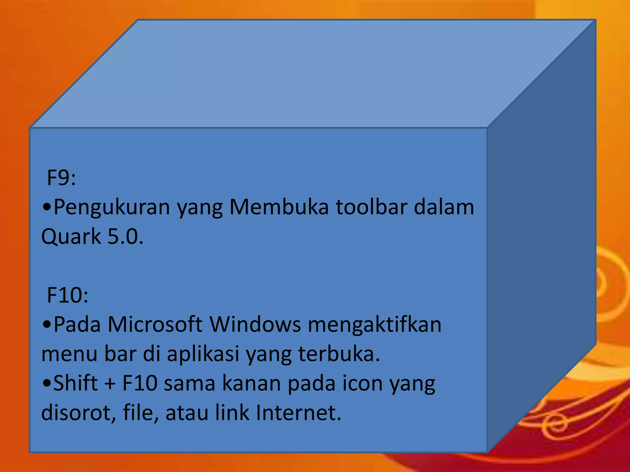 F9:
•Pengukuran yang Membuka toolbar dalam
Quark 5.0.
F10:
•Pada Microsoft Windows mengaktifkan
menu bar di aplikasi yang terbuka.
•Shift + F10 sama kanan pada icon yang
disorot, file, atau link Internet.
 